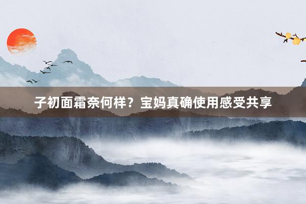 子初面霜奈何样？宝妈真确使用感受共享